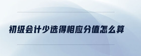 初級會計少選得相應(yīng)分值怎么算