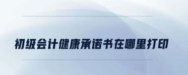 初級(jí)會(huì)計(jì)健康承諾書在哪里打印