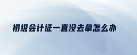 初級會計證一直沒去拿怎么辦