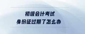 初級(jí)會(huì)計(jì)考試身份證過期了怎么辦