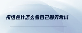 初級(jí)會(huì)計(jì)怎么看自己哪天考試