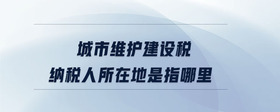 城市維護(hù)建設(shè)稅納稅人所在地是指哪里