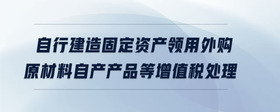 自行建造固定資產領用外購原材料自產產品等增值稅處理