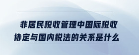 非居民稅收管理中國際稅收協(xié)定與國內(nèi)稅法的關(guān)系是什么