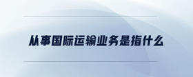從事國際運(yùn)輸業(yè)務(wù)是指什么