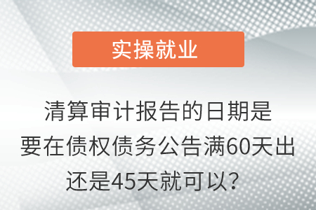 清算審計(jì)報(bào)告的日期是要在債權(quán)債務(wù)公告滿60天出還是45天就可以？
