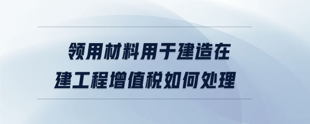 領用材料用于建造在建工程增值稅如何處理