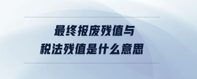 最終報廢殘值與稅法殘值是什么意思