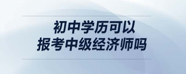 初中學(xué)歷可以報考中級經(jīng)濟(jì)師嗎