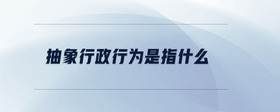 抽象行政行為是指什么