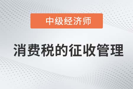 消費稅的征收管理_2022中級經(jīng)濟(jì)師財稅備考知識點