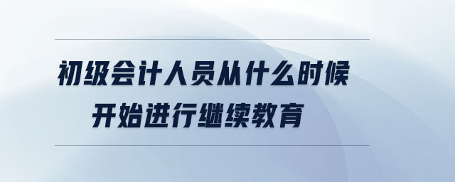 初級(jí)會(huì)計(jì)人員從什么時(shí)候開始進(jìn)行繼續(xù)教育