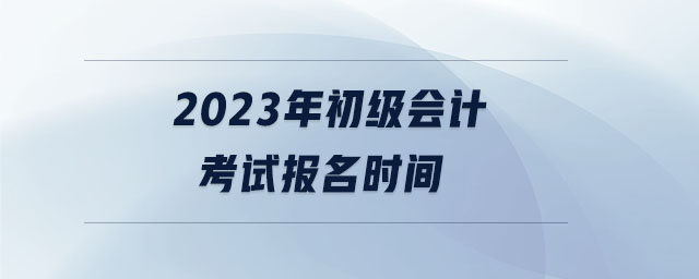 2023年初級會(huì)計(jì)考試報(bào)名時(shí)間