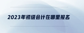 2023年初級會計在哪里報名