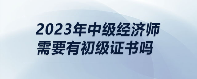 2023年中級經(jīng)濟(jì)師需要有初級證書嗎