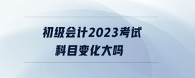 初級會計2023考試科目變化大嗎