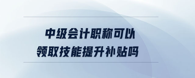 中級會計(jì)職稱可以領(lǐng)取技能提升補(bǔ)貼嗎