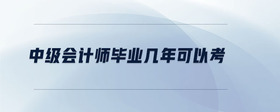 中級會計師畢業(yè)幾年可以考