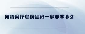 初級會計師培訓(xùn)班一般要學多久