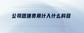 公司團(tuán)建費(fèi)用計入什么科目
