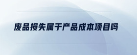 廢品損失屬于產(chǎn)品成本項目嗎