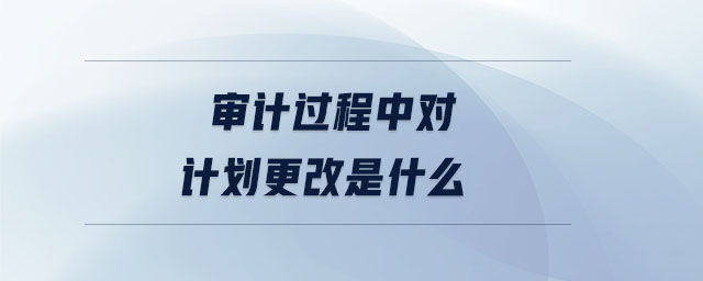 審計(jì)過程中對(duì)計(jì)劃更改是什么