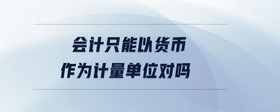 會(huì)計(jì)只能以貨幣作為計(jì)量單位對(duì)嗎