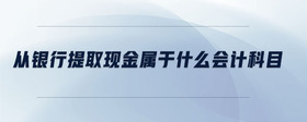 從銀行提取現(xiàn)金屬于什么會計科目