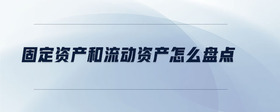 固定資產(chǎn)和流動(dòng)資產(chǎn)怎么盤(pán)點(diǎn)