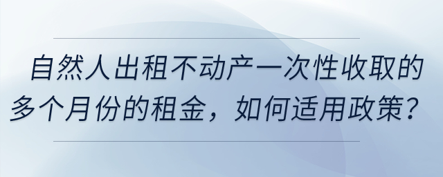 自然人出租不動產(chǎn)一次性收取的多個月份的租金，如何適用政策？