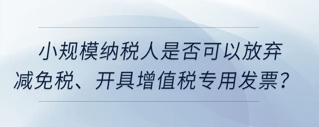 小規(guī)模納稅人是否可以放棄減免稅、開具增值稅專用發(fā)票？