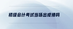 初級會計考試當場出成績嗎