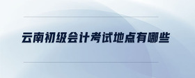 云南初級會計考試地點有哪些