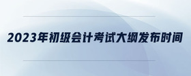 2023年初級會計考試大綱發(fā)布時間
