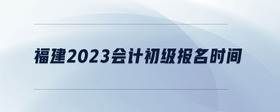 福建2023會(huì)計(jì)初級報(bào)名時(shí)間