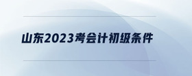 山東2023考會(huì)計(jì)初級條件