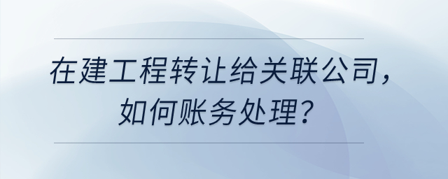 在建工程轉(zhuǎn)讓給關(guān)聯(lián)公司，如何賬務(wù)處理？