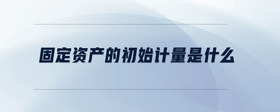 固定資產(chǎn)的初始計量是什么