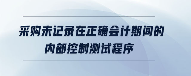 采購(gòu)未記錄在正確會(huì)計(jì)期間的內(nèi)部控制測(cè)試程序