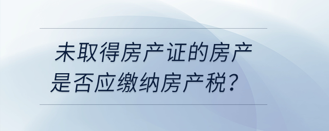 未取得房產(chǎn)證的房產(chǎn)是否應(yīng)繳納房產(chǎn)稅？