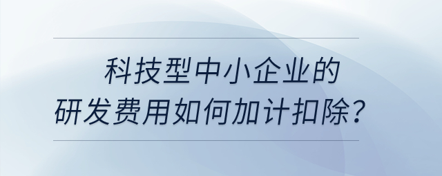 科技型中小企業(yè)的研發(fā)費用如何加計扣除？