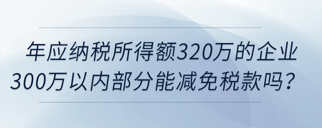 年應(yīng)納稅所得額320萬的企業(yè)所得額300萬以內(nèi)部分，可以減免稅款嗎？