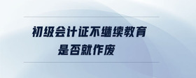 初級會計證不繼續(xù)教育是否就作廢