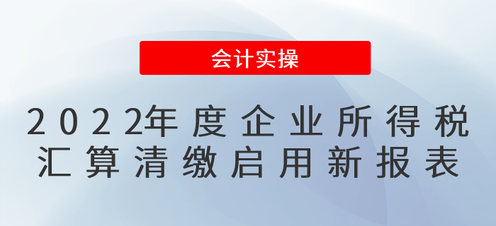 修訂了！2022年度企業(yè)所得稅匯算清繳啟用新報表