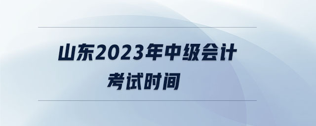 山東2023年中級會計考試時間 山東2023年中級會計考試時間