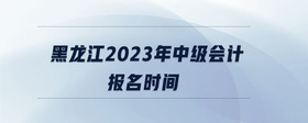 黑龍江2023年中級會計報名時間