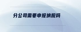 分公司需要申報(bào)納稅嗎