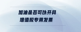 加油是否可以開具增值稅專用發(fā)票