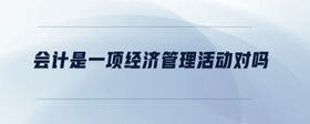 會計是一項經(jīng)濟管理活動對嗎