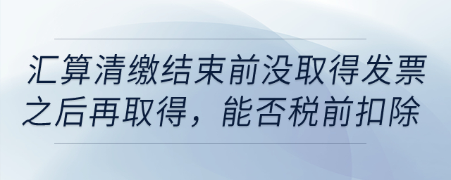 如果到匯算清繳結(jié)束前，仍沒(méi)取得發(fā)票以后年度再取得，能否稅前扣除？